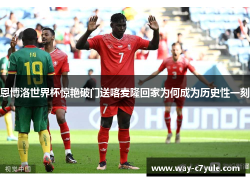 恩博洛世界杯惊艳破门送喀麦隆回家为何成为历史性一刻 恩博洛世界杯惊艳破门送喀麦隆回家为何成为历史性一刻