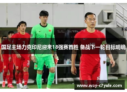 国足主场力克印尼迎来18强赛首胜 备战下一轮目标明确